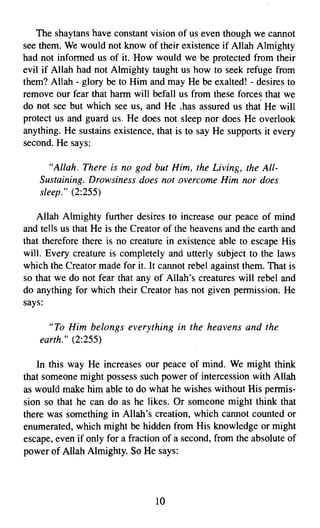The shaytans have constant vision of us even though we cannot
see them. We would not know of their existence if Allah Almighty
had not informed us of it. How would we be protected from their
evil if Allah had not Almighty taught us how to seek refuge from
them? Allah - glory be to Him and may He be exalted! - desires to
remove our fear that harm will befall us from these forces that we
do not see but which see us, and He .has assured us that He will
protect us and guard us, He does not sleep nor does He overlook
anything. He sustains existence, that is to say He supports it every
second. He says:

       "Allah. There is no god but Him, the Living, the All­
    Sustaining. Drowsiness does not overcome Him nor does
    sleep." (2:255)

   Allah Almighty further desires to increase our peace of mind
and tells us that He is the Creator of the heavens and the earth and
that therefore there is no creature in existence able to escape His
will. Every creature is completely and utterly subject to the laws
which the Creator made for it. It cannot rebel against them. That is
so that we do not fear that any of Allah's creatures will rebel and
do anything for which their Creator has not given permission. He
says:

      "To Him belongs everything in the heavens and the
    earth." (2:255)

   In this way He increases our peace of mind. We might think
that someone might possess such power of intercession with Allah
as would make him able to do what he wishes without His permis­
sion so that he can do as he likes. Or someone might think that
there was something in Allah's creation, which cannot counted or
enumerated, which might be hidden from His knowledge or might
escape, even if only for a fraction of a second, from the absolute of
power of Allah Almighty. So He says:




                                 10

 