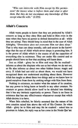 "Who can intercede with Him except by His permis­
    sion? He knows what is before them and what is after
    them. But they do not encompass any knowledge of Him
    except what He wills." (2:255)


Allah's Concern
    Allah wants people to know that they are protected by Allah's
concern as long as they obey Him and hold to Him even in the
state when they have no power to defend themselves at all - while
they are asleep. They should keep in mind that in the case of Allah
Almighty, "Drowsiness does not overcome Him nor "does sleep."
That is why man can sleep soundly, safe and secure in the knowl­
edge that the eye of Allah which never sleeps is protecting him; It
is the power of Allah which is the source of all the capacities of
everything else in existence. They are under His control and so
people should have no fear that anything will harm them.
    Just as Allah - glory be to Him and may He be exalted! ­
informs us about the shaytans who see us but whom we do not see,
so He also informs us about two other hidden forces: magic and
envy. If Allah had not told us about them, we would not have
recognised them nor understood anything about them. However
Allah has taught us about these two things and so we know how to .
guard ourselves from them by seeking refuge with Him from them.
    Nothing in existence, no matter what the nature of its creation,
has any power to bring harm or benefit to any other creature. No
creature or genus should allow itself to be deluded into thinking
that it has any intrinsic superiority or power. There is no force in
existence that has any effectiveness whatsoever except that which
Allah desires it to have.
. When Iblisrebelled, he falsely assumed that the nature of his
own creation raised him above the will of His Creator. So when
Allah - glory be to Him and may He be exaltedl - asked him to
prostrate to Adam, his reply was as has come in the Noole Qur'an:



                                11

 