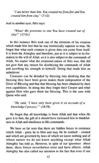 "I am better than him. You created me from fire and You
    created him from clay." (7:12)

And in another ayat, Iblis says:

      "What! Me prostrate to one You have created out of
    clay?" (17:61)

    In this instance Iblis took one of the elements of his creation
which made him feel that he, was intrinsically superior to man. He
forgot that what each creature is given does not come from itself.
It is from the Almighty and therefore, just as it is subject in its for­
mation to the will of Allah, so it is also subject to the commands of
Allah. No matter what the creational nature of Iblis was, that did
not give him any reason for disobeying the commands of Allah
and ascribing his strength to himself. Doing that made him an
unbeliever.
    Creatures can be deluded by blessing into thinking that the
blessing they have been given makes them independent of the
Giver of Blessing and that that blessing has been obtained by their
own capabilities. In doing this they forget their Creator and rebel
against Him who gave them the blessing. This is the case with
Qarun who said:

      "He said, 'I have only been given it on account of a
    knowledge I possess," (18:78)

   He forgot that all knowledge is from Allah and that when He
gave it to him, the gift of it should have increased him in thankful­
ness to Allah and obedience to His commands.

   We have so far seen that there are hidden forces in existence
which Allah - glory be to Him and may He be exalted! - created
and which are governed by laws of which we know nothing and of
whose nature we do not know anything except what Allah
Almighty has told us. However, in spite of our ignorance about
them, these forces nevertheless exist and have effects. Allah
Almighty has also called our attention to the fact that even if one
                                   12

 
