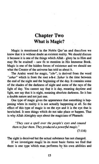 Chapter Two

                     What is Magic?

    Magic is mentioned in the Noble Qur'an and therefore we
know that it is without doubt an existent reality. We should discuss
it because it is one of the things which Allah - glory be to Him and
may He be exalted! - saw fit to mention in His Immense Book.
Magic is one of the hidden forces of existence and we should see
what the Creator of the universe has told us about it.
    The Arabic word for magic, "sihr", is derived from the word
"sahar" which is from the root s-h-r. Sahar is the time between
the end of the night and the beginning of the day. It contains some
of the shades of the darkness of night and some of the rays of the
light of day. You cannot say that it is day, meaning daytime and
light, nor say that it is night, meaning absolute darkness. So it has
a double nature and not just one.
    One type of magic gives the appearance that something is hap­
pening when in reality it is not actually happening at all. So the
effect of this type of magic is on the eye and it is the eye that is
bewitched. It sees things which do not take place or 'happen. That
is why Allah Almighty says about the magicians of Pharaoh:

      "They cast a spell over the people's eyes and caused
    them to fear them. They produced a powerful magic."
                                                     (7:116)

The sight is deceived but the actual substance has not changed.
   If we investigate magic-in-its most basic forms we fmd that
there is one type which man. perferms by his own abilities and


                                 15

 