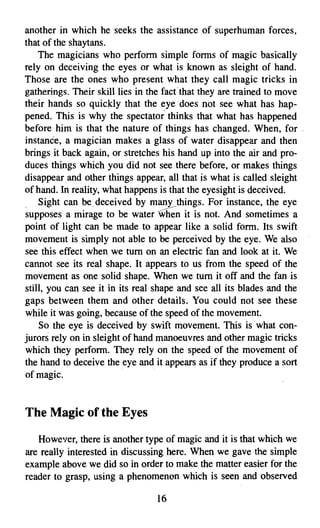 another in which he seeks the assistance of superhuman forces,
that of the shaytans.
    The magicians who perform simple forms of magic basically
rely on deceiving the eyes or what is known as sleight of hand.
Those are the ones who present what they call magic tricks in
gatherings. Their skill lies in the factthat they are trained to move
their hands so quickly that the eye does not see what has hap­
pened. This is why the spectator" thinks that what has happened
before him is that the nature of things has changed. When, for .
instance, a magician makes a glass of water disappear and then
brings it back again, or stretches his hand up into the air and pro­
duces things which you did not see there before, or makes things
disappear and other things appear, all that is what is called sleight
of hand. In reality, what happens is that the eyesight is deceived.
    Sight can be. deceived by many things. For instance, the eye
supposes a mirage to be water . n it is not. And sometimes a
point of light can be made to appear like a solid form. Its swift
movement is simply not able to be perceived by the eye. We also
see this effect when we tum on an electric fan and look at it. We
cannot see its real shape. It appears to. us from the speed of the
movement as one solid shape. When we tum it off and the fan is
still, you can see it in its real shape and see all its blades and the
gaps between them and other details. You could not see these
while it was going, because of the speed of the movement.
    So the eye is deceived by swift movement. This is what con­
jurors rely on in sleight of hand manoeuvres and other magic tricks
which they perform. They rely on the speed of the movement of
the hand to deceive the eye and it appears as if they produce a sort
of magic.


The Magic of the Eyes

   However, there is another type of magic and it is that which we
are really interested in discussing here. When we gave the simple
example above we did so in order to make the matter easier for the
reader to grasp, using a phenomenon which is seen and observed

                                 16

 