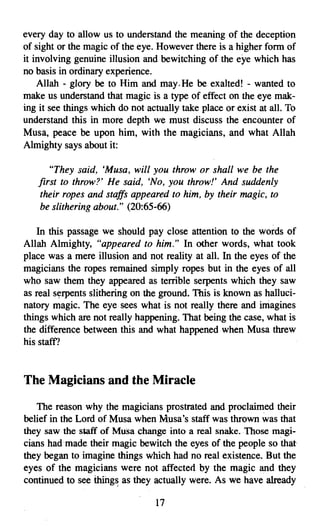 every day to allow us to understand the meaning of the deception
of sight or the magic of the eye. However there is a higher form of
it involving genuine illusion and bewitching of the eye which has
no basis in ordinary experience.
    Allah - glory be to Him and may. He be exalted! - wanted to
make us understand that magic is a type of effect on the eye mak­
ing it see things which do not actually take place or exist at all. To
understand this in more depth we must discuss the encounter of
Musa, peace be upon him, with the magicians, and what Allah
Almighty says about it:

       "They said, 'Musa, will you throw or shall we be the
    first to throw?' He said, 'No, you throw!' And suddenly
    their ropes and staffs appeared to him, by their magic, to
    be slithering about." (20:65-66)

   In this passage we should pay close attention to the words of
Allah Almighty, "appeared to him." In other words, what took
place was a mere illusion and not reality at all. In the eyes of the
magicians the ropes remained simply ropes but in the eyes of all
who saw them they appeared as terrible serpents which they saw
as real serpents slithering on the ground. This is known as halluci­
natory magic. The eye sees what is not really there and imagines
things which are not really happening. That being the case, what is
the difference between this and what happened when Musa threw
his staff?


The Magicians and the Miracle

   The reason why the magicians prostrated and proclaimed their
belief in the Lord of Musa when Musa's staff was thrown was that
they saw the staff of Musa change into a real snake. Those magi­
cians had made their magic bewitch the eyes of the people so that'
they began to imagine things which had no real existence. But the
eyes of the magicians were not affected by the magic and they
continued to see things as they actually were. As we have already

                                  17

 