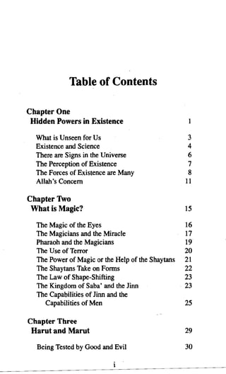 Table of Contents

Chapter One
 Hidden Powers in Existence

  What is Unseen for Us                             3
  Existence and Science                             4
  There are Signs in the Universe                   6
  The Perception of Existence                       7
  The Forces of Existence are Many                  8
  Allah's Concern                                  11

Chapter Two
 What is Magic?                                    15

  The Magic of the Eyes                            16
  The Magicians and the Miracle                    17
  Pharaoh and the Magicians                        19
  The Use of Terror                                20
  The Power of Magic or the Help of the Shaytans   21
  The Shaytans Take on Forms                       22
  The Law of Shape-Shifting                        23
  The Kingdom of Saba' and the Jinn                23
  The Capabilities of Jinn and the
    Capabilities of Men                            25

Chapter Three
 Harut and Marut                                   29

  Being Tested by Good and Evil                    30

                           1
 