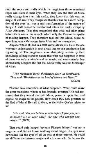 said, the ropes and staffs which the magicians threw remained
ropes and staffs in their eyes. When they saw the staff of Musa
really change into a terrible snake, they knew that this was not
magic. It was real. They recognised that this was not a mere decep­
tion of the eyes but was a real transformation of the nature of
things. A staff cannot be transformed into a real snake except by
Allah Almighty. Thus they recognised that what had taken place
before them was a true miracle which only the Creator is capable
of making happen. They therefore realised that Musa, peace be
upon him, was a Messenger from Allah and not a magician.
    Anyone who is skilled in a craft knows its secrets. He is the one
who truly understands it in such a way that no one can deceive him
regarding it. The magicians were absolutely certain by their
knowledge of magic and its nature that what had happened in front
of them was truly a miracle and not magic; and consequently they
immediately accepted the fact that Musa really was the Messenger
of Allah:

      "The magicians threw themselves down in prostration.
    They said, 'We believe in the Lord ofHarun and Musa:"
                                                     (20:70)

    Pharaoh was astonished at What happened. What. could make
the great magicians, whom he had brought, prostrate? He had pre­
sumed that they would discredit Musa, peace be upon him, and
expose his magic to the people. How could they now prostrate to
the God of Musa? He said to them; as the Noble Qur'an relates to
us:

      "He said, 'Do you believe in him before I give you per­
    mission? He is your chief, the one who taught you
    magic:" (20:71)

   That could only happen because Pharaoh himself was not a
magician and did not know anything about magic. His eyes were
bewitched like the eyes of all the rest of those present. He could
not differentiate between magic and a true miracle. So he saw the

                                 18

 