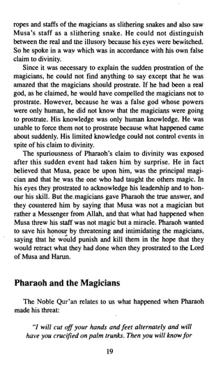 ropes and staffs of the magicians as slithering snakes and also saw
. Musa's staff as a slithering snake. He could not distinguish
  between the real and the illusory because his eyes were bewitched.
  So he spoke in a way which was in accordance with his own false
  claim to divinity.
      Since it was necessary to explain the sudden prostration of the
  magicians, he could not find anything to say except that he was
  amazed that the magicians should prostrate. If he had been a real
  god, as he claimed, he would have compelled the magicians not to
  prostrate. However, because he was a false god whose powers
  were only human, he did not know that the magicians were going
  to prostrate. His knowledge was only human knowledge. He was
  unable to force them not to prostrate because what happened came
  about suddenly. His limited knowledge could not control events in
  spite of his claim to divinity.
      The spuriousness of Pharaoh's claim to divinity was exposed
  after this sudden event had taken him. by surprise. He in fact
  believed that Musa, peace be upon him, was the principal magi­
  cian and that he was the one who had taught the others magic. In
  his eyes they prostrated to acknowledge his leadership and to hon­
  our his skill. But the.magicians gave Pharaoh the true answer, and
  they countered him by saying that Musa was not a magician but
  rather a Messenger from Allah, and that what had happened when
  Musa threw his staff was not magic but a miracle. Pharaoh wanted
  to save his honour by threatening and intimidating the magicians,
  saying that lie would punish and kill them in the hope that they
  would retract what they had done when they prostrated to the Lord
  of Musa and Harun,


 Pharaoh and the Magicians

   The Noble Qur'an relates to us what happened when Pharaoh
 made his threat:

       "I will cut off your hands and feet alternately and will
     have you crucified on palm trunks. Then you will know for

                                  19

 