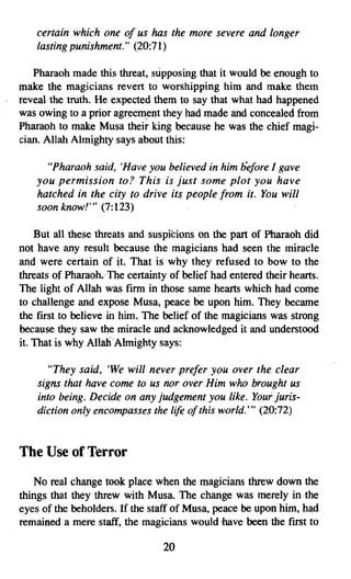certain which one of us has the more severe and longer
    lasting punishment." (20:71)

   Pharaoh made this threat, supposing that it would be enough to
make the magicians revert to worshipping him and make them
reveal the truth. He expected them to say that what had happened
was owing to a prior agreement they had made and concealed from
Pharaoh to make Musa their king because he was the chief magi­
cian. Allah Almighty says about this:

      "Pharaoh said, 'Have you believed in him before I gave
    you permission to? This is just some plot you have
    hatched in the city 10 drive its people from it. You will
    soon know!" (7:123)

    But all these threats and suspicions on the part of Pharaoh did
not have any result because the magicians had seen the miracle
and were certain of it. That is why they refused to bow to the
threats of Pharaoh. The certainty of belief had entered their hearts.
The light of Allah was firm in those same hearts which had come
to challenge and expose Musa, peace be upon him. They became
the first to believe in him. The belief of the magicians was strong
because they saw the miracle and acknowledged it and understood
it. That is why Allah Almighty says:

      "They said, 'We will never prefer you over the clear
    signs that have come to us nor over Him who brought us
    into being. Decide on any judgement you like. Your juris­
    diction only encompasses the life ofthis world:" (20:72)


The Use of Terror
   No real change took place when the magicians threw down the
things that they threw with Musa. The change was merely in the
eyes of the beholders. If the staff of Musa, peace be upon him, had
remained a mere staff; the magicians would have been the first to

                                 20

 