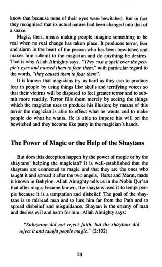 know that because none of their eyes were bewitched. But in fact
they recognised that its actual nature had been changed into that of
a snake.
    Magic, then, means making people imagine something to be
real when no real change has taken place. It produces terror, fear
and alarm in the heart of the person who has been bewitched and
makes him submit to the magician and do anything he desires.
That is why Allah Almighty says, "They cast a spell over the peo­
ple's eyes and caused them to fear them," with particular regard to
the words, "they caused them to fear them".
    It is known that magicians try as hard as they can to produce
fear in people by using things like skulls and terrifying voices so
that their victims will be disposed to feel greater terror and to sub­
mit more readily. Terror fills them merely by seeing the things
which the magician uses to produce his illusion; by means of this
terror the magician is able to effect what he wants and to make
people do what he wants. He is able to impose his will on the
bewitched and they become like putty in the magician's hands.


The Power of Magic or the Help of the Shaytans
    But does this deception happen by the power of magic or by the
shaytans' helping the magician? It is well-established that the
shaytans are connected to magic and that they are the ones who
taught it and spread it after the two angels, Harut and Marut, made
it known in Babylon. Allah Almighty tells us in the Noble Qur'an
that after magic became known, the shaytans used it to tempt peo­
ple because it is a temptation and disbelief. The goal of the shay­
tans is to mislead man and to lure him far from the Path and to
spread disbelief and misguidance. Shaytan is the enemy of man
and desires evil and harm for him. Allah Almighty says:

      "Sulayman did not reject faith, but the shay tans did
    reject it and taught people magic." (2:102)



                                  21
 