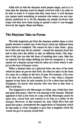 Allah tells us that the shaytans teach people magic, and so it is
clear that the shaytans must be deeply involved with it in order to
be able to teach it. It means that they must know it. well because
you cannot teach something to someone else unless you are com­
pletely proficient in it. So the shaytans are deeply involved with
magic and they have been trying to spread it since it was brought
down by the angels, Harut and Marut.


The Shaytans Take on Forms,
    The help magicians get from the shaytans enables them to trick
 people because it entails one of the forces which are different from
 those known to mankind. The reason for this is that Allah - glory
 be to Him and may He be exalted! - created the shaytans from fire
 and so they have the ability 'to take on different forms. The shay­
 tans of the jinn can take the form of anything they want. Man has
 no capacity for this shape-shifting nor does he recognise it. A man
 cannot see a shaytan except when he takes on a form which is sub­
 ject to the laws of human vision.
    When a shaytan takes on a physical form, the laws of the form
 which he takes on govern that form. So when he takes on the form
 of a man, he is subject to the laws of man. For instance, if he were
 to be shot, he would die instantly. This is why when a shaytan
 appears in any form, he only remains in it for a short time and then
 disappears: he knows that anyone who sees him in that form is
 able to kill him.
    This happened to the Messenger of Allah, may Allah bless him
 and grant him peace, when he was praying in the mosque. Shaytan
.appeared to him in the form of a man and the Messenger, peace be
 upon him, seized him and wanted to tie him to a pillar of the
 mosque. However, at that moment he, may Allah bless him and
 grant him peace, remembered the supplication of Sulayman which
 he had made to Allah Almighty to give him a kingdom which He
 would not give to anyone except him:



                                 22

 