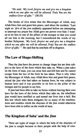 "He said, 'My Lord.forgive me and give me a kingdom
    which no one after me will be allowed. Truly You are the
    endless Giver of gifts.''' (38:35)

    The books of Sira relate that the Messenger of Allah, may
Allah bless him and grant him peace, said about the incident, "Last
night an 'ifrit of the jinn suddenly appeared before me attempting
to interrupt my prayer but Allah gave me power over him: I want­
ed to tie him to one of the pillars of the mosque so that you could
all see him in the morning, but I remembered the words of my
brother Sulayman, 'My Lord, forgive me and give me a kingdom
which no one after me will be allowed.Truly You are the endless
Giver of gifts.''' He said that h~"sen~ off in disgrace.


The Law of Shape-Shifting
                                           /


    Thus the jinn have the power to change shape but are then sub­
ject to the laws of the form which they take on. When a jinn takes
on the form of man, you can seize him and kill him and he cannot
escape from the law of the form he has taken. That is why when
the Messenger of Allah, may Allah bless him and grant him peace,
seized the jinn who had taken on human form, he was subject to
human laws and it was possible to tie him to the pillar of the
mosque and for people to see him.
    If jinn had been able to take on forms without leaving their own
laws for the laws of the forms which they take on, the rebellious
jinn would have terrified us and turned our lives into a hell. But
this law which rules them mitigates for us many of the machina­
tions and troubles which the shaytans of the jinn would otherwise
have been able to inflict on the world of men.


The Kingdom of Saba' and the Jinn

   There are types of magic in which the help of the shaytans of
the jinn is sought because in them people seek the. help of crea­
                                23
 