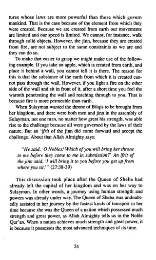 tures whose laws are more powerful than those which govern
mankind. That is the case because of the element from which they
were created. Because we are created from earth our movements
are limited and our speed is limited. We cannot, for instance, walk
through solid objects. However, the jinn, because they are created
from fire, are not subject to the same constraints as we are and
they can do so.
    To make that easier to grasp we might make use of the follow­
ing example. If you take an apple, which is created from earth, and
place it behind a wall, you cannot tell it is there. The reason for
this is that the substance of the earth from which it is created can­
not pass through the wall. However, if you light a fire on the other
side of the wall and sit in front of it, after a short time you feel the
warmth penetrating the wall and reaching through to you. That is
because fire is more permeable than earth.
    When Sulayman wanted the throne of Bilqis to be brought from
her kingdom, and there were both men and jinn in the assembly of
Sulayman, not one man, no matter how great his strength, was able
rise to the challenge because all were governed by the laws of their
nature. But an 'ifrit of the jinn did come forward and accept the
challenge. About that Allah Almighty says:

      "He said, '0 Nobles! Which ofyou will bring her throne
    to me before they come to me in submission?' An ifrit of
    the jinn said, 'I will bring it to you before you get up from
    where you sit:" (27:38-39)

    This discussion took place after the Queen of Sheba had
already left the capital of her kingdom and was on her way to
Sulayman. In other words, a journey using human strength and
powers was already under way. The Queen of Sheba was undoubt­
edly assisted in her journey by the fastest kinds of transport in her
time because she was the Queen of a nation which possessed much
strength and great power, as Allah Almighty tells us in the Noble
Qur'an. When a nation achieves much strength and great power, it
is because it possesses the most advanced techniques of its time.


                                   24

 