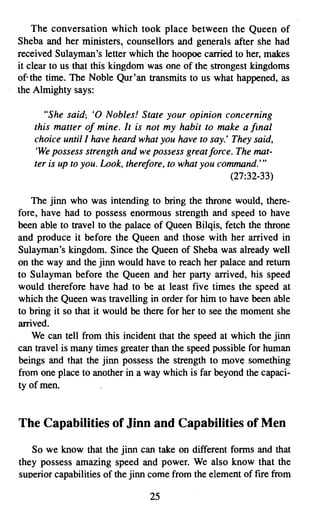 The conversation which took place between the Queen of
Sheba and her ministers, counsellors and generals after she had
received Sulayman's teuer which the hoopoe c~ed to her, makes
it clear to us that this kingdom was one of the strongest kingdoms
of, the time. The Noble Qur'an transmits to us what happened, as
the Almighty says:

       "She said; '0 Nobles! State your opinion concerning
    this matter of mine. It is not my habit to make a final
    choice until I have heard what you have to say.' They said,
    'We possess strength and we possess great force. The mat­
    ter is up to you. Look, therefore, to what you command.'"
                                                      (27:32-33)

   The jinn who was intending to bring the throne would, there­
fore, have had to possess enormous strength and speed to have
been able to travel to the palace of Queen Bilqis, fetch the throne
and produce it before the Queen and those with her arrived in
Sulayman's kingdom. Since the Queen of Sheba was already well
on the way and the jinn would have to reach her palace and return
to Sulayman before the Queen and her party arrived, his speed
would therefore have had to be at least five times the speed at
which the Queen was travelling in order for him to have been able
to bring it so that it would be there for her to see the moment she
arrived.
    We can tell from this incident that the speed at which the jinn
can travel is many times greater than the speed possible for human
beings and that the jinn possess the strength to move something
from one place to another in a way which is far beyond the capaci­
ty of men.


The Capabilities of Jlnn and Capabilities of Men

   So we know that the jinn can take on different forms and that
they possess amazing speed and power. We also know that the
superior capabilities of the jinn come from the element of fire from

                                 25

 