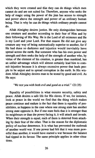 ,
  which they were created and that they can do things which men
  cannot do and are not suited for. Therefore, anyone who seeks the
  help of magic using the power of the jinn has access to strength
  and power above the strength and power of an ordinary human
  being. That is why he can do things which ordinary.people cannot .
  do.                                                    .
      Allah Almighty desires justice. He only distinguishes between
  one creature and another according to their fear of Him and by
. their following of His Way. He is the Lord of all existence and He
  is my Lord and your Lord. For that reason He did not give any
  creature any way of being automatically superior to another, for if
  He had done so darkness and injustice would inevitably have
  spread across the earth. But someone who has his own power and
  strength and then seeks the help of the strength of another who, by
  virtue of the element of his creation, is greater than mankind, has
  an unfair advantage which will almost certainly lead him to com­
  mit injustice because it is always excessive power that leads peo­
  ple to be unjust and to spread corruption in the earth. In His wis­
  dom Allah Almighty desires man to be tested by good and evil. As
  He says:

       "We test you with both evil and good as a trial." (21:35)

     Equality of possibilities is what ensures security, safety and
 peace. Allah desires a safe life for His slaves. If we, for instance,
 look at peace in the world we find that the thing which makes
 peace continue and endure is the fact that there is equality of pos­
 sibilities, as.happens in the case where one strong state has another
 strong state opposite it. But if one state feels that it is stronger than
 its neighbours or than the power facing it, it will attack and invade.
 When their strength is equal, each of them is deterred from attack­
 ing by their fear of the other. That is the reason for the diplomatic
 policy of nuclear deterrence. It is what has prevented the outbreak
 of another world war. If one power had felt that it was more pow­
 erful than another, it would have started a war because the balance
 had tipped in its favour. The same principle applies in other situa­
 tions.

                                    26
 