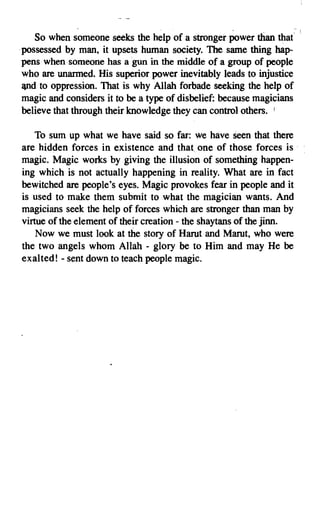 So when someone seeks the help of a stronger power than that
    .possessed by man, it upsets human society. The same thing hap­
     pens when someone has a gun in the middle of a group of people
     who are unarmed. His superior power inevitably leads to injustice
     and to oppression. That is why Allah forbade seeking the help of
     magic and considers it to be a type of disbelief: because magicians
     believe that through their knowledge they can control others. I

       To sum up what we have said so far: We have seen that there
    are hidden forces in existence and that one of those forces is .
    magic. Magic works by giving the illusion of something happen­
    ing which is not actually happening in reality. What are in fact
    bewitched are people's eyes. Magic provokes fear in people and it
    is used to make them submit to what the magician wants. And
    magicians seek the help of forces which are stronger than man by
    virtue of the element of their creation - the shaytans of the jinn.
        Now we must look at the story of Harut and Marut, who were
    the two angels whom Allah - glory be to Him and may He be
    exalted! - sent down to teach people magic.




7
 
