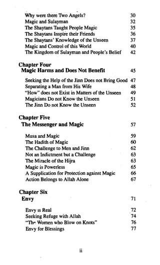 ,                        .
  Why were there Two Angels?                         30
  Magic and Sulayman                                 32
  The Shaytans TaughtPeople Magic                    35
  The Shaytans Inspire their Friends                 36
  The Shaytans' Knowledgeof the Unseen               37
  Magic and Control of this World                    40
  The Kingdomof Sulayman and People's Belief         42

Chapter Four
 Magic Harms and Does Not Benefit                    45
  Seeking the Help of the linn Does not Bring Good   47
  Separating a Man from His Wife                     48
  "How" does not Exist in Matters of the Unseen      49
  Magicians Do not Know the Unseen                   51
  The linn Do not Know the Unseen                    52

Chapter Five
 The Messenger and Magic                             57

  Musa and Magic                                     59
  The Hadith of Magic                                60
  The Challenge to Men and linn                      62
  Not an Indictment but a Challenge                  63
  The Miracle of the Hijra                           63
  Magic is Powerless                                 65
  A Supplicationfor Protection against Magic         66
  Action Belongs to Allah Alone                      67

Chapter Six
 Envy                                                71
  Envy IS Real                                       72
  Seeking Refuge with Allah                          74 .
  "The Womenwho Blow on Knots"                       76
  Envy for Blessings                                 77



                           ii
 