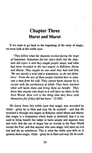 Chapter Three

                   Harut and Marut

  If we want to go back to the beginning of the story of magic, .
we must look at this noble ayat:

      "They follow what the shaytans recited during the reign
   of Sulayman. Sulayman did not reject faith, but the shay­
   tans did reject it and they taught people magic and what
   had been revealed to the two angels in Babylon, Harut
   and Marut. They taught no one until they had told him,
   'We are merely a trial and a temptation, so do not disbe­
   lieve,' From the two of them people learned how to sepa­
   rate a man from his wife. They cannot harm anyone by it,
   except with the permission of Allah. They have learned
   what will harm them and bring them no benefit. They
   know that anyone who deals in it will have no share in the
   Next World. How evil is the thing that they have sold
   themselves for ifthey did but know." (2:102)

   We know from this noble ayat that magic was .revealed by
Allah ~ glory be to Him and may He be exalted! - and that He
revealed it through two angels at Babylon called Harut and Marut;
that magic is a temptation which leads to disbelief; that it is not
used to bring benefit but rather to harm people and separate man
and wife; that the use of magic has no reward in the Next World
except the Fire; and that anyone who uses magic will meet an evil
end and die an unbeliever. This is what the noble ayar tells us in
general about magic. Allah - glory be to Him and may He be exalt­

                                29

 