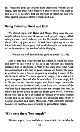 · ed! - wanted to point out to us the harm that results from the use of
  magic, both for those who practice-it and for those who teach it,
  and also to let us know that the shaytans or rebellious jinnwho
  rebel against Allah are strongly implicated in it.


 Being Tested by Good and Evil

     We should begin with Harut and Marut. They were the two
 angels whom Allah sent down to teach people magic. Allah
 Almighty has created trials and tests for His creation and these tri­
 als are either by good or evil. Indeed from beginning to end the
 life of this world is one great trial in which man is put to the test ­
 as can be seen from the words of Allah Almighty:

       "We test you with both evil and good as a trial." (21:35)

    Man is tried and tested through his wealth, in which the good
 and glory of this world lie, so as to see whether this blessing
 increases him in obedience to Allah by his using it for what Allah
 has commanded in the way of good, sadaqa and feeding the poor,
 or whether he uses it for evil purposes by spending it in acts of dis­
 obedience to Allah. The same applies to magic. It is a trial and it
 gives man power beyond what he would have if he was simply left
 to his own devices, because anyone who learns magic can use the
 shaytans to serve his desires and, as we have seen, because of the
 waf they have been created the shaytans are stronger than man. In
 theory this power could be used for either good or evil. However,
 those who use it have an unfair advantage over other human
 beings and in the nature of things this advantage leads them to
 commit injustice and harm. Moreover, Allah Almighty Himself
 has decreed that there is no benefit to be gained from magic.


 Why were there Two Angels?

    The two angels, Harut and Marut, descended to the earth by the
                                   30 .

 
