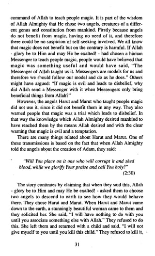 command of Allah to teach people magic. It is part of the wisdom
of Allah Almighty that He chose two angels, creatures of a differ­
ent genus and constitution from mankind. Firstly because angels
do not benefit from magic, having no need of it, and therefore
there could be no suspicion of self-seeking involved. We all know
that magic does not benefit but on the contrary is harmful. If Allah
- glory be to Him and may He be exalted! - had chosen a human
Messenger to teach people magic, people would have believed that
magic was something useful and would have said, "The
Messenger of Allah taught us it. Messengers are models for us and
therefore we should follow our model and do as he does." Others
might have argued: "If magic is evil and leads to disbelief, why
did Allah send a Messenger with it when Messengers only bring
beneficial things from Allah?"
    However, the angels Harut and Marut who taught people magic
did not use it, since it did not benefit them in any way. They'also
warned people that magic was a trial which leads to disbelief. In
that way the knowledge which Allah Almighty desired mankind to
have reached them by the means Allah desired and with the clear
warning that magic is evil and a temptation.
    There are many things related about Harut and Marut. One of
these transmissions is based on the fact that when Allah Almighty
told the angels about the creation of Adam, they. said:

      "Will You place on it one who will corrupt it and shed
    blood, while we glorify Your praise and call You holy?"
                                                         (2:30)

    The story continues by claiming that when they said this, Allah
- glory be to Him and may He be exalted! - asked them to choose
two angels to descend to earth to see how they would behave
there. They chose Harut and Marut. When Harut and Marut came
down to the earth, a stunningly beautiful woman came to them and
they solicited her. She said, "I will have nothing to do with you
until you associate something else with Allah." They refused to do
this. She left them and returned with a child and said, "I will not
give myself to you until you kill this child." They refused to kill it.

                                  31

 