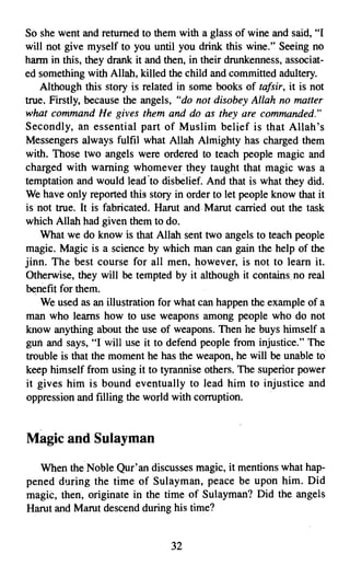 So she went and returned to them with a glass of wine and said, "I
will not give myself to you until you drink this wine." Seeing no
harm in this, they drank it and then, in their drunkenness, associat­
ed something with Allah, killed the child and committed adultery.
    Although this story is related in some books of tafsir, it is not
true. Firstly, because the angels, "do not disobey Allah no matter
what command He gives them and do as they are commanded."
Secondly, an essential part of Muslim belief is that Allah's
Messengers always fulfil what Allah Almighty has charged them
with. Those two angels were ordered to teach people magic and
charged with warning whomever. they taught that magic was a
temptation and would lead ·to disbelief. And that is what they did.
We have only reported this story in order to let people know that it
is not true. It is fabricated. Harut and Marut carried out the task
which Allah had given them to do.
    What we do know is that Allah sent two angels to teach people
magic. Magic is a science by which man can gain the help of the
jinn. The best course for all men, however, is not to learn it.
Otherwise, they will be tempted by it although it contains no real
benefit for them.
    We used as an illustration for what can happen the example of a
man who learns how to use weapons among people who do not
know anything about the use of weapons. Then he buys himself a
gun and says, "I will use it to defend people from injustice." The
trouble is that the moment he has the weapon, he will be unable to
keep himself from using it to tyrannise others. The superior power
it gives him is bound eventually to lead him to injustice and
oppression and filling the world with corruption.



Magic and Sulayman

  When the Noble Qur'an discusses magic, it mentions what hap­
pened during the time of Sulayman, peace be upon him. Did
magic, then, originate in the time of Sulayman? Did the angels
Harut and Marut descend during his time?


                                 32
 
