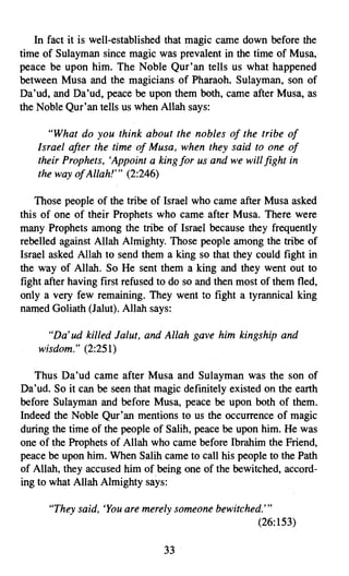 In fact it is well-established that magic came down before the
time of Sulayman since magic was prevalent in the time of Musa,
peace be upon him. The Noble Qur'an tells us what happened
between Musa and the magicians of Pharaoh. Sulayman, son of
Da 'ud, and Da 'ud, peace be upon them both, came after Musa, as
the Noble Qur'an tells us when Allah says:

       "What do you think about the nobles of the tribe of
    Israel after the time of Musa, when they said to one of
    their Prophets, 'Appoint a king for us and we will fight in
    the way ofAllah!''' (2:246)

    Those people of the tribe of Israel who came after Musa asked
this of one of their Prophets who came after Musa. There were
many Prophets among the tribe of Israel because they frequently
rebelled against Allah Almighty. Those people among the tribe of
Israel asked Allah to send them a king so that they could fight in
the way of Allah. So He sent them a king and they went out to
fight after having first refused to do so and then most of them fled,
only a very few remaining. They went to fight a tyrannical king
named Goliath (Jalut). Allah says:

      "Da' ud killed Jalut, and Allah gave him kingship and
    wisdom." (2:251)

   Thus Da'ud came after Musa and Sulayman was the son of
Da'ud. So it can be seen that magic definitely existed on the earth
before Sulayman and before Musa, peace be upon both of them.
Indeed the Noble Qur'an mentions to us the occurrence of magic
during the time of the people of Salih, peace be upon him. He was
one of the Prophets of Allah who came before Ibrahim the Friend,
peace be upon him. When Salih came to call his people to the Path
of Allah, they accused him of being one of the bewitched, accord­
ing to what Allah Almighty says:

      "They said, 'You are merely someone bewitched.'''
                                                  (26:153)

                                 33
 