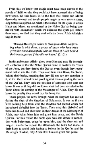 From this we. know that magic must have been known to the
people of Salih or else they could not have accused him of being
bewitched. So this leads us to the fact that Harut and Marut
descended to earth and taught people magic in very ancient times,
long before Sulayman. So what is the reason for the ayats in which
Harut and Marut are mentioned in the Noble Qur'an being con­
nected with Sulayman? .When we examine the ayats just before
these ayats, we fmd that they deal with the Jews. Allah Almighty
says in them:

      "When a Messenger comes to them from Allah, confirm­
    ing what is with them, a group of those who have been
    given the Book disdainfully cast the Book of Allah behind
    their backs, just as if they did not know." (2:101)

    In this noble ayat Allah - glory be to Him and may He be exalt­
ed! - informs us that the Noble Qur'an came to confirm the Torah
of the Jews, but they denied the Qur'an even though they recog­
nised that it was the truth. They cast their own Book, the Torah,
behind their backs, meaning that they did not pay any attention to
it, so that there would be no proof against them regarding the truth
of the Qur'an. They took the position of someone who does not
know. It was as if they did not know. what had been revealed in the
Torah about the coming of the Messenger of Allah. They did not
know the penalty they would pay for doing that.
    Those people, the Jews, brought what the shaytans had recited
during the days of the kingdom of Sulayman. It was as if they
<were seeking help from what the shaytans had recited which had
introduced disbelief into the Torah. They used this disbelief and
these lies to aid and abet them in their denial of the Messenger of
Allah, may Allah bless him and grant him peace, and the Noble
Qur'an. For this reason the noble ayat was sent down in connec­
tion with Sulayman, peace be upon him, and the shay tans and
magic: in order to expose the alterations the Jews had made in
their Book to avoid their having to believe in the Qur'an and the
Messenger of Allah, may Allah bless him and grant him peace.


                                 34

 