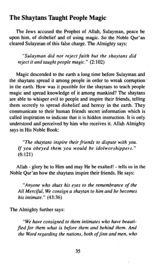 The Shaytans Taught People Magic
   The Jews accused the Prophet of Allah, Sulayman, peace be
upon him, of disbelief and of using magic. So the Noble Qur'an
cleared Sulayman of this false charge. The Almighty says:

      "Sulayman did not reject faith but the shaytans did
    reject it and taught people magic." (2:102)

    Magic descended to the earth a long time before Sulayman and
the shaytans spread it among people in order to wreak corruption'
in the earth. How was it possible for the. shaytans to teach people
magic and spread knowledge of it among mankind? The shaytans
are able to whisper evil to people and inspire their friends, telling
them secretly to spread disbelief and heresy in the earth. They
communicate to their human friends secret information which is
called inspiration to indicate that it is hidden instruction. It is only
understood and perceived by him who receives it. Allah Almighty
says in His Noble Book:

       "The shaytans inspire their friends to dispute with you.
    If you obeyed them.you would be idolworshippers,"
    (6:121)

  Allah - glory be to Him and may He be exalted! - tells us in the
Noble Qur'an how the shaytans inspire their friends. He says:

      "Anyone who shuts his eyes to the remembrance of the
    All Merciful, We consign a shaytan to him and he becomes
    his intimate." (43:36)

The Almighty further says:

       "We have consigned to them intimates who have beauti­
    fied for them what is before them and behind them. And
    the Word regarding the nations, both ofjinn and men, who


                                 .35
 