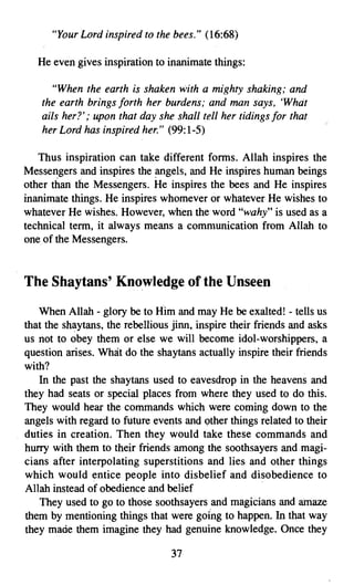 "Your Lord inspired to the bees." (16:68)

   He even gives inspiration to inanimate things:

      "When the earth is shaken with a mighty shaking; and
    the earth brings forth her burdens; and man says, 'Whdt
    ails her?"; upon that day she shall tell her tidings for that
    her Lord has inspired her." (99:1-5)

   Thus inspiration can take different forms, Allah inspires the
Messengers and inspires the angels, and He inspires human beings
other than the Messengers. He inspires the bees and He inspires
inanimate things. He inspires whomever or whatever He wishes to
whatever He wishes. However, when the word "wahy" is used as a
technical term, it always means a communication from Allah to
one of the Messengers.



The Shaytans' Knowledge of the Unseen
   When Allah - glory be to Him and may He be exalted! - tells us
that the shaytans, the rebellious jinn, inspire their friends and asks
us not to obey them or else we will become idol-worshippers, a
question arises. What do the shaytans actually inspire their friends
with?
   In the past the shaytans used to eavesdrop in the heavens and
they had seats or special places from where they used to do this.
They would hear the commands which were coming down to the
angels with regard to future events and other things related to their
duties in creation. Then they would take these commands and
hurry with them to their friends among the soothsayers and.magi­
cians after interpolating superstitions and lies and other things
which would entice people into disbelief and disobedience to
Allah instead of obedience and belief                   .
    They used to go to those soothsayers and magicians and amaze
them by mentioning things that were going to happen. In that way
they made them imagine they had genuine knowledge. Once they

                                 37

 