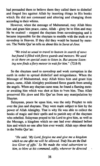 had persuaded them to believe them they called them to disbelief
and forged lies against Allah by inserting things in His books
which He did not command and altering and changing them
according to their whims.
   However, when' the message of Muhammad, may Allah bless
him and grant him peace, came, Allah - glory be 'to Him and may
He be exalted! - stopped the shaytans from eavesdropping and it
became impossible for the shaytans to meddle with the truth or to
eavesdrop in Heaven. If they did they would be burned by mete­
ors. The Noble Qur'an tells us about this in Surat al-Jinn:

      "We tried as usual to travel to heaven in search of news
    but found it filled with fierce guards and meteors. We used
    to sit there on special seats to listen in. But anyone listen­
    ing now finds a fiery meteor in wait for him." (72:8-9)

    So the shaytans used to eavesdrop and work corruption in the
earth in order to spread disbelief and misguidance. When the
Message of Muhammad, may Allah bless him and grant him
peace, came, Allah Almighty positioned fierce guards from amortg
the angels. When any shaytan came near, he found a flaming mete­
or awaiting him which was shot at him to burn him. Thus Allah
preserved His peen and His Qur'an from any manipulation by
Shaytan.
    Sulayman, peace be upon him, was the only Prophet to rule
over the jinn and shaytans. They were made subject to him by the
power of Allah Almighty. That is why He was able to collect the
books of magic and their spells and to punish any of the shaytans
who rebelled. Sulayman prayed to his Lord to give him, as well as
the Message, a kingdom which no one had ever obtained before
him and which no one after him ever would. Allah says about that
in the Noble Qur'an:

      "He said, 'My Lord, forgive me and give me a kingdom
    whichno one afterme will be allowed. Truly You are the End­
    less Giver of gifts.' So We made the wind subservient to
    him, to blow at his command, softly, wherever he directed

                                  38
 