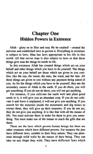 Chapter One

           Hidden Powers in Existence

    Allah - glory be to Him and may He be exalted! - created the
universe and established laws to govern it. Everything in existence
is subject to laws. Man has laws appropriate to his life in this
world. All that serves man is also subject to laws so that these
things give man the things he needs in life.
    In this existence Allah has created things which act on your
behalf and other things which you have to do yourself. The things
which act on your behalf are those which are given to you cost­
free, like the sun, the moon, the stars, the wind, and the rain. All
these things are given to you without any payment being asked of
you. As for the things which you have to do yourself, they are the .
secondary causes of Allah in the earth. If you do them, you will
get something. If you do not do them, you will not get anything;
    For instance, if you cultivate the earth well and plant good
seeds in it, it will give you an abundant crop. If you do not culti­
vate it and leave it unplanted, it will not give you anything. If you
search for the minerals inside the mountains and dig mines to
extract them, they will give up their treasures. If you do not act,
they do not give you anything. It is like that with all the means of
life. You must activate them in order for them to give you some­
thing. You must make use of the means to reach the gifts that are
there.
   These are the laws which govern human beings but there are
other creatures which have different powers. For instance the jinn
have different laws, suitable to their fiery nature; They. can pene­
trate through solid walls by the nature of their being. They can
take on any shape they wish. They have different laws which
                                 I

 