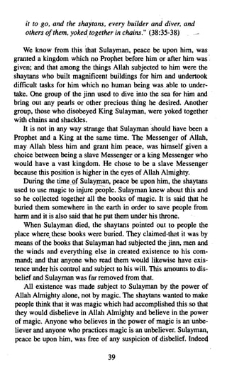 it to go, and the shaytans, every builder and diver, and
    others of them, yokedtogetherin chains." (38:35-38)

    We know from this 'that Sulayman, peace be upon him, was
granted a kingdom which no Prophet before him or after him was '.
given; and that among the things Allah subjected to him were the
shaytans who built magnificent buildings for him and undertook
difficult tasks for him which no human being was.able to under­
take. One group of the jinn used to dive into the sea for him and
bring out any pearls or other precious thing he· desired. Another
group, those who disobeyed King Sulayman, were yoked together
with chains and shackles.
    It is not in any way strange that Sulayman should have been a
Prophet and a King at the same time. The Messenger of Allah,
may Allah bless him and grant him peace, was himself given a
choice between being a slave Messenger or a king Messenger who
would have a vast kingdom. He chose to be a slave Messenger
because this position is higher in the eyes of Allah Almighty.
    During the timeof Sulayman, peace be upon him, the shaytans
used to use magic to injure people. Sulayman knew about this and
so he collected together all the books of magic. It is said that he
buried them somewhere in the earth in order to save people from
harm and it is also said that he put them under his throne.
    When Sulayman died, the shay tans pointed out to people the
place where. these books were buried. They claimed-that it was by
means of the books that Sulayman had subjected the jinn, men and .
the winds and everything else in created existence to his com ­
mand; and that anyone who read them would likewise have exis­
tence under his control and subject to his will. This amounts to dis­
belief and Sulayman was far removed from that.
    All existence was made subject to Sulayman by the power of
 Allah Almighty alone, not by magic. The shaytans wanted to make
 people think that it was magic which had accomplished this so that
 they would disbelieve in Allah Almighty and believe in the power
of magic. Anyone who believes in the power of magic is an unbe­
 liever and anyone who practices magic is an unbeliever. Sulayman,
 peace be upon him, was free of any suspicion of disbelief. Indeed

                                39

 