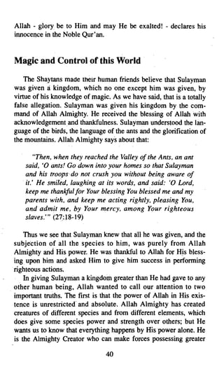 Allah - glory be to Him and may He be exalted! - declares his
 innocence in the Noble Qur'an.


 Magic and Control of this World .

     The Shaytans made their human friends believe that Sulayman
 was given a kingdom, which no one except him was given, by
 virtue of his knowledge of magic. As we have said, that is a totally
 false allegation. Sulayman was. given his kingdom by the com­
 mand of Allah Almighty. He received the blessing of Allah with
 acknowledgementand thankfulness. Sulayman understood the lan­
 guage of the birds, the language of the ants and the glorification of
 the mountains. Allah Almighty says about that:

        "Then, when they reached the Valley of the Ants, an ant
     said, '0 ants! Go down into your homes so that Sulayman
     and his troops-do not crush you without being aware of
    .it: He smiled, laughing at its words, and said: '0 Lord,
     keep me thankful for Your blessing You blessed me and my
     parents with, and keep me acting rightly, pleasing You,
     and admit me, by Your mercy, among Your righteous
     slaves.'" (27~:J 8-19)

      Thus we see that Sulayman knew that all he was given, and the
  subjection of all the species to him, was purely from Allah
  Almighty and His power. He was thankful to Allah for His bless­
  ing upon him and asked Him to give him success in performing
 .righteous actions.
    . In giving Sulayman a kingdom greater than He had gave to any
. other human being, Allah wanted to call our attention to two
  important truths. The first is that the power of Allah in His exis­
  tence is unrestricted- and absolute. Allah Almighty has created
  creatures of different species and from different elements, which
  does give some species power and strength over others; but He
  wants us to know that everything happens by HIs power alone. He
  is the Almighty Creator who can make forces possessing greater

                                  40

 