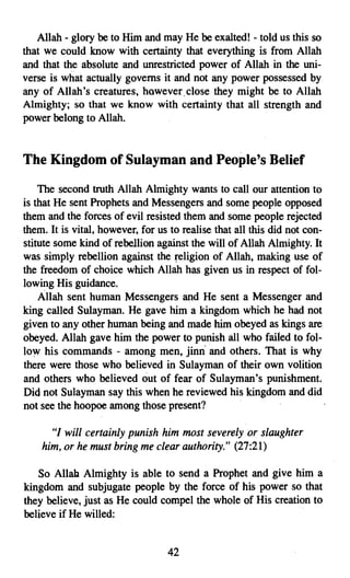 Allah - glory be to Him and may He be exalted! - told us this so
that we could know with certainty that everything is from Allah
and that the absolute and unrestricted power of Allah in the uni­
verse is what actually governs it and not any power possessed by
any of Allah's creatures, however. close they might be to Allah
Almighty; so that we know with certainty that all strength and
power belong to Allah.


The Kingdom of Sulayman and People's Belief

    The second truth Allah Almighty wants to call our attention to
is that He sent Prophets and Messengers and some people opposed
them and the forces of evil resisted them and some people rejected
them. It is vital, however, for us to realise that all this did not con­
stitute some kind of rebellion against the will of Allah Almighty. It
was simply rebellion against the religion of Allah, making use of
the freedom of choice which Allah has given us in respect of fol­
lowing His guidance.
    Allah sent human Messengers and He sent a Messenger and
king called Sulayman. He gave him a kingdom which he had not
given to any other human being and made him obeyed as kings are
obeyed. Allah gave him the power to punish all who failed to fol­
low his commands - among men, jinn and others. That is why
there were those who believed in Sulayman of their own volition
and others who believed out of fear of Sulayman's punishment.
Did not Sulayman say this when he reviewed his kingdom and did
not see the hoopoe among those present?

      "I will certainly punish him most severely or slaughter
    him, or he must bring me clear authority." (27:21)

   So Allah Almighty is able to send a Prophet and give him a
kingdom and subjugate people by the force of his power so that
they believe, just as He could compel the whole of His creation to
believe if He willed:


                                  42
 