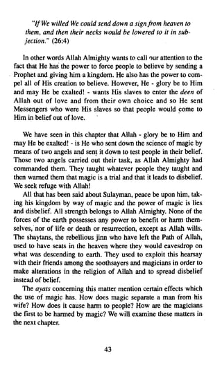 "If We willed We could send down a sign from heaven to
         them, and then their necks would be lowered to it in sub­
         jection." (26:4)

         In other words Allah Almighty wants to call our attention to the
      fact that He has the power to force people to believe by sending a
    - Prophet and giving him a kingdom. He also has the power to com­
      pel all of His creation to believe. However, He - glory be to Him
      and may He be exalted! - wants His slaves to enter the deen of
      Allah out of love and from their own choice and so He sent
      Messengers who were His slaves so that people would come to
      Him in belief out of love.

         We have seen in this chapter that Allah - glory be to Him and
     may He be exalted! - is He who sent down the science of magic by
     means of two angels and sent it down to test people in their belief.
     Those two angels carried out their task, as Allah Almighty had
     commanded them. They taught whatever people they taught and
     then warned them that magic is a trial and that it leads to disbelief.
     We seek refuge with Allah!
         All that has been said about Sulayman, peace be upon him, tak­
     ing his kingdom by way of magic and the power of magic is lies
     and disbelief. All strength belongs to Allah Almighty. None of the
     forces of the earth possesses any power to benefit or harm them­
     selves,' nor of life or death or resurrection, except as Allah wills.
     The shaytans, the rebellious jinn who have left the Path of Allah,
     used to have seats in the heaven where they would eavesdrop on
     what was descending to earth. They used to exploit this hearsay
     with their friends among the soothsayers and magicians in order to
     make alterations in the religion of Allah and to spread disbelief
     instead of belief.
         The ayats concerning this matter mention certain effects which
     the use of magic has. How does magic separate a man from his
     wife? How does it cause harm to people? How are the magicians
     the first to be harmed by magic? We will examine these matters in
     the next chapter.


7
                                      43

 