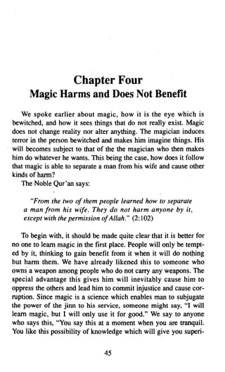 Chapter Four

      Magic Harms and Does Not Benefit

    We spoke earlier about magic, how it is the eye which is
bewitched, and how it sees things that do not really exist. Magic
does not change reality nor alter anything. The magician induces
terror in the person bewitched and makes him imagine things. His
will becomes subject to that of the the magician who then makes
him do whatever he wants. This being the case, how does it follow
that magic is able to separate a man from his wife and cause other
kinds of hann?
    The Noble Qur'an says:

      "From the two of them people learned how to separate
    a man from his wife. They do not harm anyone by it,
    except with the permission ofAllah." (2:102)

   To begin with, it should be made quite clear that it is better for
no one to learn magic in the first place. People will only be tempt­
ed by it, thinking to gain benefit from it when it will do nothing
but harm them. We have already likened this to someone who
owns a weapon among people who do not carry any weapons. The
special advantage this gives him will inevitably cause him to
oppress the others and lead him to c~mmit injustice and cause cor­
ruption. Since magic is a science which enables man to subjugate
the power of the jinn to "his service, someone might say, "I will
learn magic, but I will only use it for good." We say to anyone
who says this, "You say this at a moment when you are tranquil.
You like this possibility of knowledge which will give you superi­


                                 45

 