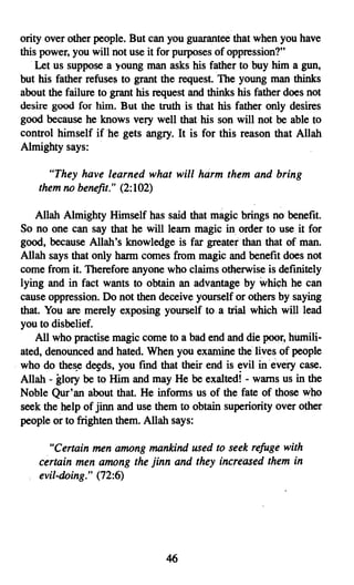 ority over other people. But can you guarantee that when you have
this power, you will not use it for purposes of oppression?"
    Let us suppose a young man asks his father to buy him a gun,
but his father refuses to grant the request. The young man thinks
about the failure to grant his request and thinks his father does not
desire good for him. But the truth is that his father only desires
good because he knows very well that his son will not be able to
control himself if he gets angry. It is for this reason that Allah
Almighty says:

      "They have learned what will harm them and bring
    them no benefit." (2:102)

    Allah Almighty Himself has said that magic brings no benefit.
So no one can say that he will learn magic in order to use. it for
good, because Allah's knowledge is far greaterthan that of man.
Allah says that only harm comes from magic and benefit does not
come from it. Therefore anyone who claims otherwise is definitely
lying and in fact wants to obtain an advantage by which he can
cause oppression. Do not then deceive yourself or others by saying
that. You are merely exposing yourself to a trial which will lead
you to disbelief.
   All who practise magic come to a bad end and die poor, humili­
ated, denounced and hated. When you examine the lives of people
who do these deeds, you fmd that their end is evil in every case.
Allah - glory be to Him and may He be exalted! - warns us in the
Noble Qur'an about that. He informs us of the fate of those who
seek the help of jinn and use them to obtain superiority over other
people or to frighten them. Allah says:

      "Certain men among mankind used to seek refuge with
    certain men among the jinn and they increased them in
    evil-doing." (72:6)




                                 46

 