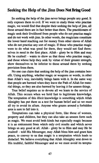 Seeking the Help of the Jmn Does Not Bring Good
    So seeking the help of the jinn never brings people any good. It
only exposes them to evil. If we were to study those who practise
magic, we would find that despite their seeking the help of jinn, all
those around them are in fact better than them. The practitioners of
magic seek their livelihood from people who do not practisemagic
and do not work with jinn. In other words, the magicians constitute
the lower hand reaching out for money from other slaves of Allah
who do not practise any sort of magic. If those who practise magic
were to do what was good for them, they would not fmd them­
selves in need in the first place. Allah - glory be to Him and may
He be exalted! - wants to show us that those who practise magic,
and those whose help they seek by virtue of their greater strength,
show themselves to be inferior to those around them by seeking
provision from them.
    No one can claim that seeking the help of the jinn contains ben­
efit. Using anything, whether magic or weapons or words, in other
than Allah's way, inevitably brings harm with it. In the same way
that people are harmed when they leave the Path of Allah for mate­
rial things, so they are also harmed by leaving it for unseen things.
    True belief requires us to devote all we learn to the service of
Allah. This occurs when we hold fast to legitimate knowledge.
The temptation of this illicit knowledge is something which Allah
Almighty has put there as a test for human belief and so we must
all try to avoid its allure. Anyone who grazes around a forbidden
area is sure to fall into it.                             •
    Temptations can take a physical form, like those of women,
property and children, but they can also take an unseen form such
as magic. We must avoid both kinds but especially magic because
it is an enticement from which only evil results and which never
brings us any good at all. Allah - glory be to Him and may He be
exalted! - told His Messenger, may Allah bless him and grant him
peace, to convey to us that magic is a temptation which leads to
disbelief. We believe everything that Allah Almighty sent down to
His truthful, faithful Messenger and so we must avoid its tempta­


                                 47

 