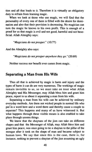tion and all that leads: to it. Therefore it is virtually an obligatory
duty to refrain from learning magic.
    When we look at those who use magic, we will find that the
personality of every one of them is filled with the desire for domi­
nation and also that their provision is decreasing. No magician can
turn the magic he knows to his own profit. This is enough of a
proof for us that magic is evil and not good, harmful and not bene­
ficial. Allah Almighty says:

      "Magicians do not prosper." (10:77)

And the Almighty also says:

      "Magicians do not prosper anywherethey go." (20:69)

   Neither success nor benefit ever comes from magic.


Separating a Man from His Wife

   Thus all that is achieved by magic is harm and injury and the
types of harm it can do are very numerous. The workings of magic
remain invisible to us, so we must take on trust what Allah
Almighty and His Messenger, may Allah bless him and grant him
peace, report to us about it separating a man from his wife.
   Separating a man from his 'wife can be achieved by ordinary
everyday methods. Are there not wicked people in normal life who
pufin a word here and a word there and thereby cause a couple to
separate? This happens and many of us have witnessed it. But
what happens through these visible means is also enabled to take
place through unseen things.
   We know that the shaytans of the jinn can take on different
shapes and that the Messenger of Allah, may Allah bless him and
grant him peace, was once going to tie a shaytan to the pillar of the
mosque after it took on the shape of man and became subject to
human laws. We say that since this is the case, there is, for
instance, nothing to prevent a shaytan of the jinn assuming an ugly

                                  48

 