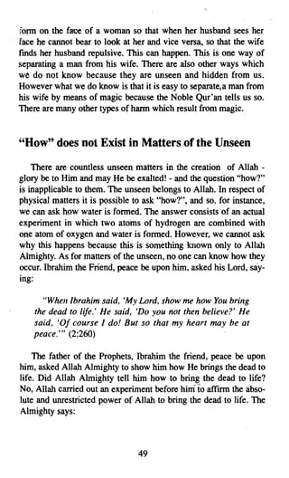 fonn on the face of a woman so that when her husband sees her
face he cannot bear to look at her and vice versa, so that the wife
finds her husband repulsive. This can happen. This is one way of
separating a man from his wife. There are also other ways which
we do not know because they are unseen and hidden from us.
However what we do know is that it is easy to separate. a man from
his wife by means of magic because the Noble Qur'an tells us so.
There are many other types of harm which result from magic.


"How" does not Exist in Matters of the Unseen
    There are countless unseen matters in the creation of Allah ­
glory be to Him and may He be exalted! - and the question "how?"
is inapplicable to them. The unseen belongs to Allah. In respect of
physical matters it is possible to ask "how?", and so. for instance,
we can ask how water is formed, The answer consists of an actual
experiment in which two atoms of hydrogen are combined with
one atom of oxygen and water is formed. However, we cannot ask
why this happens because this is something known only to Allah
Almighty. As for matters of the unseen, no one can know how they
occur. Ibrahim the Friend, peace be upon him, asked his Lord, say­
ing:

      "When Ibrahim said. 'My Lord, show me how You bring
    the dead to life.' He said, 'Do you not then believe?' He
    said, 'OJ course I do! But so that my heart may be at
    peace:" (2:260)

    The father of the Prophets, Ibrahim the friend, peace be upon
him, asked Allah Almighty to show him how He brings the dead to
life. Did Allah Almighty tell him how to bring the dead to life?
No, Allah carried out an experiment before himto affirm the abso­
lute and unrestricted power of Allah to bring the dead to life. The
Almighty says:



                                 49
 