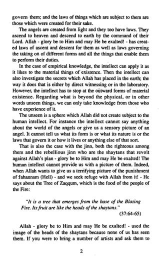 govern them; and the laws of things which are subject to them are
. those which were created for their sake.
      The angels are created from light and they too have laws. They
  ascend to heaven and descend to earth by the command of their
  Lord. Allah - glory be to Him arid may He be exalted! - has creat­
  ed laws of ascent and descent for them as well as laws governing
  the taking on of different forms and all the things that enable them
  to perform their duties.
      In the case of empirical knowledge, the intellect can apply it as
  it likes to the material things of' existence. Then the intellect can
  also investigate the secrets which Allah has placed in the earth; the
  way it does that is either by direct witnessing or in the laboratory.
  However, the intellect has to stop at the outward forms of material
  existence. Regarding what is beyond the physical, or in other
  words unseen things, we can only take knowledge from those who
  have experience of it.
      The unseen is a sphere which Allah did not create subject to the
  human intellect. For instance the intellect cannot say anything
  about the world of the angels or give us a sensory picture of an
  angel. It cannot tell us what its form is or what its nature is or the
  laws that govern it or how it lives or anything else of that sort.
       That is also the case with the jinn, both the righteous among
  them and the rebellious jinn who are the shaytans that revolt
  against Allah's plan - glory be to Him and may He be exalted! The
  human intellect cannot provide us with a picture of them. Indeed,
  when Allah wants to give us a terrifying picture of the punishment
  of Jahannam (Hell) - and we seek refuge with Allah from it! - He
  says about the Tree of Zaqqum, which is the food of the people of
  the Fire:

       "It is a tree that emerges from the base of the Blazing
     Fire. Itsfruit are like the heads of the shaytans."
                                                         (37:64-65)

    Allah - glory be to Him and may He be exalted! - used the
 image of the heads of the shaytans because none of us has seen
 them. If you were to bring a number of artists and ask them to

                                    2

 