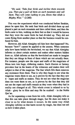 "He said, Take four birds and incline them towards
   you. Then put a part of them on each mountain and call
   them. They will come rushing to you. Know that Allah is
   Mighty, Wise.''' (2:260)

     This was the experiment which was conducted before Ibrahim,
peace be upon him. He took four birds and divided them up and
placed .a part on each mountain and then called them, and then the
birds came to him, walking on their feet so that it would be known
that they were the same birds he had divided up. They did not
come flying from another place so that the business would be con­
fused for him.
     However, did Allah Almighty tell him how that happened? No,
because "how?" cannot be applied to the unseen. When someone
asks how harm befalls the bewitched, we say that Allah Almighty
informs us about certain matters and makes other matters hidden
from us. Allah informs us that the bewitched are made to imagine
that they see things in front of them which are not actually there.
For instance, people saw the ropes and staffs of the magicians of
Musa turn into huge, slithering snakes. Such illusion or fantasy
provokes fear in the hearts of the witnesses and makes their will
subject to that of the magician. The fear which fills them removes
any resistance from them. That is why they begin to see what the
magician wants them to see, as is proven by the fact that they saw
tl •. ropes and staffs as snakes. They do not see what the magician
does not want them to see, as is proven by the fact that they did
not see the ropes and staffs remain as they were when they had in
reality not changed at all. This whole event is related to us by
Allah - glory be to Him and may He be exalted! - in the Noble
Qur'an.
     As for separating a man from his wife, Allah Almighty tells us
that this can take place through magic, but He does not make it
clear to us by what means it occurs. In the same way Allah
Almighty informs us that harm occurs by magic, but does'not tell
us how it takes place.




                                50

 