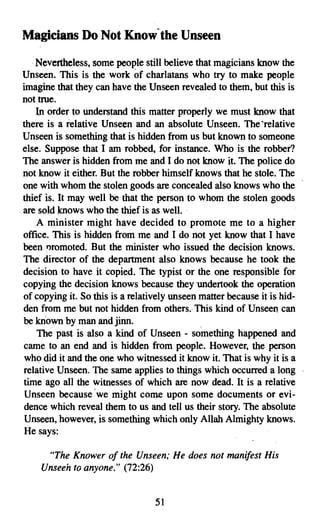 Magicians Do Not Know' the Unseen
   .Nevertheless, some people still believe that magicians know the
Unseen. This is the work of charlatans who try to make people
imagine that they can have the Unseen revealed to them, but this is
not true.
    In order to understand this matter properly we must know that
there is a relative Unseen and an absolute Unseen. The 'relative
Unseen is something that is hidden from us but known to someone
else. Suppose that I am robbed, for instance. Who is the robber?
The answer is hidden from me and I do not know it. The police do
not know it either. But the robber himself knows that he stole. The
one with whom the stolen goods are concealed also knows who the
thief is. It may well be that the person to whomthe stolen goods
are sold knows who the thief is as well.
    A minister might have decided to promote me to a higher
office. This is hidden from me and I do not yet know that I have
been nromoted. But the minister who issued the decision knows.
The director of the department also knows because he took the
decision to have it copied. The typist or the one responsible for
copying the decision knows because they undertook the operation
of copying it. So this is a relatively unseen matter because it is hid­
den from me but not hidden from others. This kind of Unseen can
be known by man and jinn.
    The past is also a kind of Unseen - something happened and
came to an end and is hidden from people. However, the person
who did it and the one who witnessed it know it. That is why it is a
relative Unseen. The same applies to things which occurred a long
time ago all the witnesses of which are now dead. It is a relative
Unseen because 'we might come upon some documents or evi­
dence which reveal them to us and tell us their story. The absolute
Unseen, however, is something which only Allah Almighty knows.
He says:

     "The Knower of the Unseen; He does not manifest His
    Unseen to anyone." (72:26)


                                  51
 