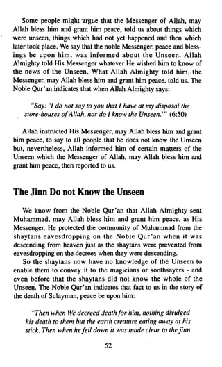 Some people might 'argue that the Messenger Of Allah, may
Allah bless him and grant him peace, told us about things which
were unseen, things which had not yet happened, and then which
later took place. We say that the noble Messenger, peace and bless­
ings be upon him, was informed about the Unseen. Allah
Almighty told His Messenger whatever He wished him to know of
the news of the Unseen. What Allah Almighty told him., the
Messenger, may Allah bless him and grant him peace, told us. The
Noble Qur'an indicates that when Allah Almighty says:

       "Say: 'I do not say to you that / have at my disposal the
    store-houses ofAllah, nor do / know the Unseen.''' (6:50)

   Allah instructed His Messenger, may Allah bless him and grant
him peace, to say to all people that he does not know the Unseen
but, nevertheless, Allah informed him of certain matters of the
Unseen, which the Messenger of Allah, may Allah bless him and
grant him peace, then reported to us.



The Jinn Do not Know the Unseen

   We know from the Noble Qur'an that Allah Almighty sent
Muhammad, may Allah bless him and grant him peace, as His
Messenger. He protected the community of Muhammad from the'
shaytans eavesdropping on the Noble Qur'an when it was
descending from heaven just as the shaytans were prevented from
eavesdropping on the decrees when they were descending.
   So the shaytans now have no knowledge of the Unseen to
enable them to convey it to the magicians or soothsayers - and
even before that the shaytans did not know the whole of the
Unseen. The Noble Qur'an indicates that fact to us in the story of
the death of Sulayman, peace be upon him:

       "Then when We decreed death for him. nothing divulged
    his death to them but the earth creature eating away at his
    stick. Then when he fell down it was made clear to the jinn

                                 52
 