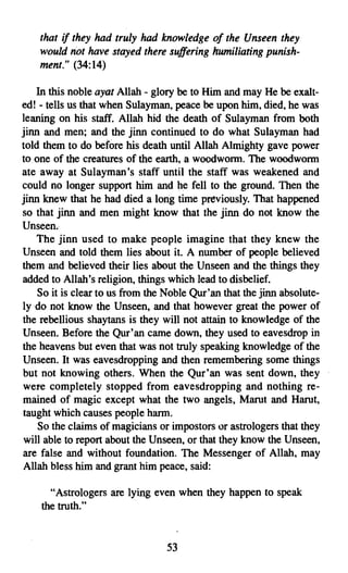 that if they had truly had knowledge of the Unseen they
    would not have stayed there suffering humiliating punish­
    ment." (34:14)

    In this noble ayat Allah - glory be to Him and may He be exalt­
ed! - tells us that when Sulayman, peace be upon him, died, he was
leaning on his staff. Allah hid the death of Sulayman from both
jinn and men; and the jinn continued to do what Sulayman had
told them to do before his death until Allah Almighty gave power
to.one of the creatures of the earth, a woodworm. The w.oodworm
ate away at Sulayman's staff until the staff was weakened and
could no longer support him and he fell to the ground. Then the
jinn knew that he had died a long time previously. That happened
so that jinn and men might know that the jinn do not know the
Unseen.
    The jinn used to make people imagine that they knew the
Unseen and told them lies about it. A number of people believed
them and believed their lies about the Unseen and the things they
added to Allah's religion, things which lead to disbelief.
    So it is clear to us from the Noble Qur'an that the jinn absolute­
lydo not know the Unseen, and that however great the power of
the rebellious shaytans is they will not attain to knowledge of the
Unseen. Before the Qur'an came down, they used to eavesdrop in
the heavens but even that was not truly speaking knowledge of the
Unseen. It was eavesdropping and then remembering some things
but not knowing others. When the Qur'an was sent down, they
were completely stopped from eavesdropping and nothing re­
mained of magic except what the two angels, Marut and Harut,
taught which causes people harm.
    So the claims of magicians or impostors or astrologers that they
will able to report about the Unseen, or that they know the Unseen,
are false and without foundation. The Messenger of Allah, may
Allah bless him and grant him peace, said:

      "Astrologers are lying even when they happen to speak
    the truth."


                                  53
 
