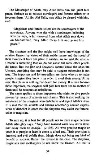 The Messenger of Allah, may Allah bless him and grant him
  peace, forbade us to believe astrologers and fortune-tellers or to
  frequent them. •Ali ibn Abi Talib, may Allah be pleased with him,
. said:

       "Magicians and fortune-tellers are the soothsayers of the
     non-Arabs. Anyone who sits with a soothsayer, believing
     what he says, is far removed from what Allah sent down
     on Muhammad, may Allah bless him and grant him
     peace."

     The shaytans and the jinn might well have knowledge of the
 relative Unseen by virtue of their subtle nature and the speed of
 their movement from one place to another. As we said, the relative
 Unseen is something that we do not know but some other people
 do know. But the jinn and shaytans cannot know the absolute
 Unseen. Anything that may be said to suggest otherwise is not
 true. The impostors and fortune-tellers are those who try to make
 people imagine they know it in order to steal their money. At its
 root, this claim is nothing rut desire for money. If a man follows
 these impostors, the shaytans will pass him from one to another of
 them until he becomes an unbeliever.
     The same applies to those impostors who claim to give people
 powers by means of amulets and charms. This is also seeking the
 assistance of the shaytans who disbelieve and reject Allah's deen.
 It is said that the amulets and charms necessarily contain expres­
 sions of disbelief in order that the shaytans may assist the fortune­
 teller or magician.

    To sum up, it is best for all people not to learn magic because
 Allah Almighty says, "They have learned what will harm them
 and bring them no benefit." (2:102). All who practise magic or
 teach-it to people or learn it come to a bad end..Their provision is
 lessened and evil befalls them. Magic does not bring any kind of
 benefit or success. Rather the reverse is the case. The, shaytans,
 magicians and soothsayers do not know the Unseen. All that is

                                  54
 