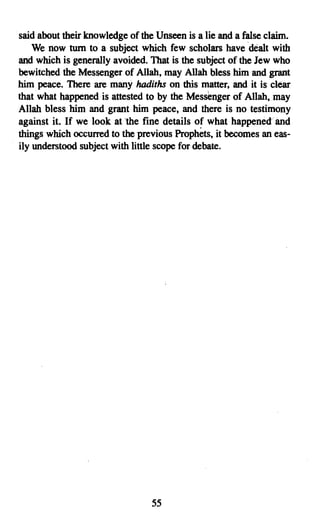 said about their knowledge of the Unseen is a lie and a false claim.
    We now tum to a subject which few scholars have dealt with
and which is generally avoided. That is the subject of the Jew who
bewitched the Messenger of Allah, may Allah bless him and grant
him peace. There are many hadiths on this matter, and it is clear
that what happened is attested to by the Messenger of Allah,may
Allah bless him and grant him peace, and there is no testimony
against it. If we look at 'the fine details of what happened and
things which occurred to the previous Prophets, it becomes an eas­
ily understood subject with little scope for debate.




                                 55

 