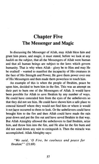 Chapter Five

             The Messenger and Magic

    In discussing the Messenger of Allah, may Allah bless him and
grant him peace, and magic, it must stated, before we look at any
hadith on the subject, that all-the Messengers of Allah were human
and that .all human beings are subject to the laws which govern
humanity. That is why when Allah - glory be to Him and may He
be exalted! - wanted to manifest the incapacity of His creatures in
the face of His Strength and Power, He gave them power over one
of His Messengers and then made them powerless to touch him.
    An example of this is when the people of Ibrahim, peace be
upon him, decided to bum him in the fire. This was an attempt on
their part to bum one of the Messengers of Allah. It would have
been possible for Allah to save Ibrahim by any number of ways.
He could have concealed him from the eyes of the unbelievers so
that they did not see him. He could have shown him a safe place to
conceal himself where they would not find him or where it would
it not p..;t_ye occurred to them to look. Or the unbelievers could have
brought him to the fire and then Allah could have made the rain
pour down and put the fire out and have saved Ibrahim in that way.
But Allah Almighty allowed the unbelievers to find Ibrahim, seize
him, and throw him into the fire, and He also let the fire bum and
did not send down any rain to extinguish it. Then the miracle was
accomplished. Allah Almighty says:

      "We said, '0 Fire, be coolness and peace for
    lbrahim!'" (21:69)



                                  57
 