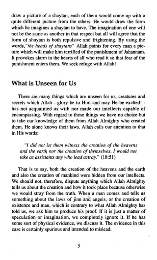 draw a picture of a shaytan, each of them would come up with a
quite different picture from the others. He would draw the form
which he imagines a shaytan to have. The imagination of one will
not be the same as another in that respect but all will agree that the
form of shaytan is both repulsive and frightening. By using the
words, "the heads of shaytans" Allah paints for every m~ a pic­
ture which will make him terrified of the punishment of Jahannam.
It provokes alarm in the hearts of all who read it so that fear of the
punishment enters them. We seek refuge with Allah!



What is Unseen for Us
    There are many things which are unseen for us, creatures and
secrets which Allah - glory be to Him and may He be exalted! ­
has not acquainted us with nor made our intellects capable of
encompassing. With regard to these things we have no choice but
to take our knowledge of them from Allah Almighty who created
them. He alone knows their laws. Allah calls our attention to that
in His words:

      "I did not let them witness the creation of the heavens
    and the earth nor the creation of themselves. ] would not
    take as assistants any who lead astray." (18:51)

    That is to say, both the creation of the, heavens and the earth
and also the creation of mankind were hidden from our intellects.
We should not, therefore, dispute anything which Allah Almighty
tells us about the creation and how it took place because otherwise
we would stray from the truth. When a man comes and tells us
something about the laws of jinn and angels, or the creation of
existence and man, which is contrary to what Allah Almighty has
told us, we ask him to produce his proof. If it is just a matter of
speculation or imagination, we completely ignore it. If he has
some sort of physical evidence, we.discuss it. The evidence in this
case is certainly spurious and intended to mislead.


                                  3
 