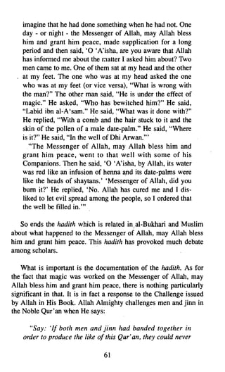 imagine that he had done something when he had not. One
    day - or night - the Messenger of Allah, may Allah bless
    him and grant him peace, made supplication for a long
    period and then said, '0 'A'isha, are you aware that Allah
    has informed me about the matter I asked him about? Two
    men came to me. One of them sat at my head and the other
    at my feet. The one who was at my head asked the one
    who was at my feet (or vice versa), "What is wrong with
    the man?" The other man said, "He is under the effect of
    magic." He asked, "Who has bewitched him?" He said,
    "Labid ibn al-A'sam." He said, "What was it done with?"
    He replied, "With a comb and the hair stuck to it and the
    skin of the pollen of a male date-palm." He said, "Where
    is it?" He said, "In the well of Dhi Arwan."
       "The Messenger of Allah, may Allah bless him and
    grant him peace, went to that well with some of his
    Companions. Then he said, '0 'A'isha, by Allah, its water
    was red like an infusion of henna and its date-palms were
    like the heads of shay tans. ' 'Messenger of Allah, did you
    bum it?' He replied, 'No. Allah has cured me and I dis­
    liked to let evil spread among the people, so I ordered that
    the well be filled in. ,,,

   So ends the haditli which is related in.al-Bukhari and Muslim
about what happened to the Messenger of Allah, may Allah bless
him and grant him peace. This hadith has provoked much debate
among scholars.

   What is important is the documentation of the hadith. As for
thefact that magic was worked on the Messenger of Allah, may
Allah bless him and grant him peace, there is nothing particularly
significant in that. It is in fact a response to the Challenge issued
by Allah in His Book. Allah Almighty challenges men and jinn in
the Noble Qur'an when He says:

      "Say: 'If both men and jinn had banded together in
    order to produce the like of this Qur' an, they could never

                                 61
 