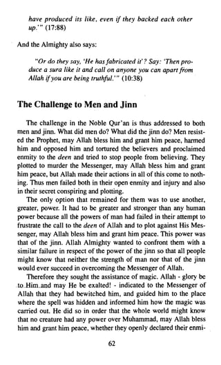 have produced its like, even    if they backed each other
    up.'" (17:88)

And the Almighty also says:

      "Or do they say, 'He hasfabricated it'? Say: 'Then pro­
    duce a sura like it and call on anyone you can apart from
    Allah if you are being truthful.'" (10:38)


The Challenge to Men and Jinn

    The challenge in the Noble Qur'an is thus addressed to both
men and jinn. What did men do? What did the jinn do? Men resist­
ed the Prophet, may Allah bless him and grant him peace, harmed
him and opposed him and tortured the believers and proclaimed
enmity to the deen and tried to stop people from believing. They
plotted to murder the Messenger, may Allah bless him and grant
him peace, but Allah made their actions in all of this come to noth­
ing. Thus men failed both in their open enmity and injury and also
in their secret conspiring and plotting.
    The only option that remained for them was to use another,
greater, power. It had to be greater and stronger than any human
power because all the powers of man had failed in their attempt to
frustrate the call to the deen of Allah and to plot against His Mes­
senger, may Allah bless him and grant him peace. This power was
that of the jinn. Allah Almighty wanted to confront them with a
similar failure in respect of the power of the jinn so that all people
might know that neither the strength of man nor that of the jinn
would ever succeed in overcoming the Messenger of Allah.
    Therefore they sought the assistance of magic. Allah - glory be
to Him and may He be exalted! - indicated to the Messenger of
Allah that they had bewitched him, and guided him to the place
where the spell was hidden and informed him how the magic was
carried out. He did so in order that the whole world might know
that no creature had any power over Muhammad, may Allah bless
him and grant him peace, whether they openly declared their enmi­

                                 62

 