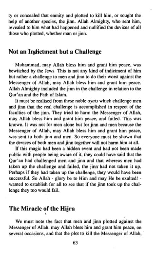 ty or concealed that enmity and plotted to kill him, or sought the
help of another species, the jinn. Allah Almighty, who sent him,
revealed to him what had happened and nullified the devices of all
those who plotted, whether man or jinn.


Not an InJlictment but a Challenge

   Muhammad, may Allah bless him and grant him peace, was
bewitched by the Jews, This is not any kind of indictment of him
but rather a challenge to men and jinn to do their worst against the
Messenger of Allah, may Allah bless him and grant him peace.
Allah Almighty included the jinn in the challenge in relation to the
Qur'an and the Path of Islam.         .
   It must be realised from these noble ayats which challenge men
and jinn that the real challenge is accomplished in respect of the
faculties of the jinn. They tried to harm the Messenger of Allah,
may Allah bless him and grant him peace, and failed. This was
known. It was not for men alone but for jinn and men because the
Messenger of Allah, may Allah bless him and grant him peace,
was sent to both jinn and men. So everyone must be shown that
the devices of both men and jinn together will not harm him at all.
   If this magic had been a hidden event and had not been made
public with people being aware of it, they could have said that the
Qur'an had challenged men and jinn and that whereas men had
taken up the challenge and failed, the jinn had not taken it up.
Perhaps if they had taken up the challenge, they would have been
successful. So Allah - glory be to Him and may He be exalted! ­
wanted to establish for all to see that if the jinn took up the chal­
lenge they too would fail.


The Miracle of the Hijra
                  t

   We must note the fact that men and jinn plotted against the
Messenger of Allah, may Allah bless him and grant him peace, on
several occasions, and that the plot to kill the Messenger of Allah, .
                                 63

 