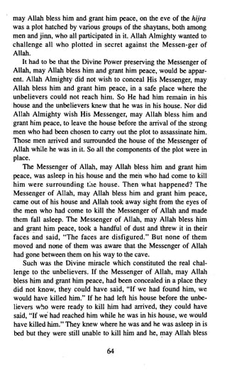 may Allah bless him and. grant him peace, on the eve of the hijra
was a plot hatched by various groups of the shaytans, both among
men and jinn, who all participated in it. Allah Almighty wanted to
challenge all who plotted in secret against the Messen-ger of
Allah.
   It had to be that the Divine Power preserving the Messenger of
Allah, may Allah bless him and grant him peace, would be appar­
ent. Allah Almighty did not wish to conceal His Messenger, may
Allah bless him and grant him peace, in a safe place where the
unbelievers could not reach him. So He had him remain in his
house and the unbelievers knew that he was in his house. Nor did
Allah Almighty wish His Messenger, may Allah bless him and
grant him peace, to leave the house before the arrival of the strong
men who had been chosen to carry out the plot to assassinate him.
Those men arrived and surrounded the house of the Messenger of
Allah while he was in it. So all the components of the plot were in
place.
    The Messenger of Allah, may Allah bless him and grant him
peace, was asleep in his house and the men who had come to kill
him were surrounding tae house. Then what happened? The
Messenger of Allah, may Allah bless him and grant him peace,
came out of his house and Allah took away sight from the eyes of
the men who had come to kill the Messenger of Allah and made
them fall asleep. The Messenger of Allah, may Allah bless him
and grant him peace, took a handful of dust and threw it in their
faces and said, "The faces are disfigured." But none of them
moved and none of them was aware that the Messenger of Allah
had gone between them on his way to the cave.
    Such was the Divine miracle which constituted the real chal­
lenge to the unbelievers. If the Messenger of Allah, may Allah
bless him and grant him peace, had been concealed in a place they
did not know, they could have said, "If we had found him, we
would have killed him." If he had left his house before the unbe­
lievers who were ready to kill him had arrived, they could have
said, "If we had reached him while he was in his house, we would
have killed him." They knew where he was and he was asleep in is
bed but they were still unable to kill him and he, may Allah bless

                                64

 